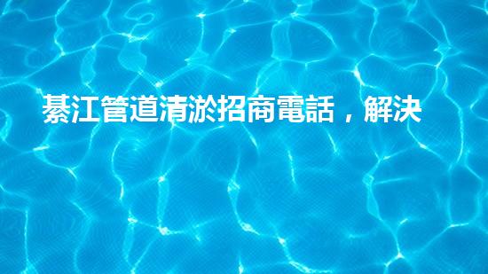 綦江管道清淤招商電話，解決城市污水難題！